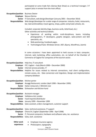 Page 2/4
Curriculum vitae of Giovanni Casula
participated at some trade fairs (Genoa Boat Show) as a technical manager / IT
support (also in remote from the main office)
Occupation/position Business Owner
Employer Nessun Dorma
Sector IT Consultant, web design/developer (January 2001 – December 2014)
Responsibilities Web design/developer for a wide range af companies: industry, hotel, restaurants,
bar, bed and breakfast, travel agency, shops, public and private schools, etc.
Included: corporate identity (logo, business cards, letterhead, etc.)
Other activities and technical details:
 Experience of working within multi-disciplinary teams including
photographers, IT developers, graphic designer, web-content and SEO
specialists, etc.
 Web positioning, Facebook pages.
 Technologies/Tools: Windows Server, ASP, JQuery, WordPress, Joomla
In some occasions I have been appointed to held courses in basic computer,
internet, web marketing, office automation, etc. on behalf of the Chamber of
Commerce of Cagliari for companies of the tourism sector.
Occupation/position Help line, IT consultant
Employer FST, Cagliari – Italy (March 2000 – December 2000)
Sector Internet service provider, IT
Responsibilities Helpline for issues related to Internet connections, mail client configuration,
remote access, etc. Data conversion and migration, Design and implementation
company database
Occupation/position Kitchen porter
Employer Assaggi Restaurant, London (April 1998 – November 1999)
Sector Italian restaurant, 1 Michelin star
Responsibilities Dishwasher and Kitchen hand
Occupation/position Assistant manager
Employer Vallebona Ltd, London
Sector Food importer/distributor
Dates January 1999 – November 1999
Responsibilities Sales assistant, orders management, customer support
Occupation/position Sales, technical assistance, IT support
Employer Chiara Srl, Cagliari (September 1996 – April 1998)
Sector IT, Personal computers, hardware and software sales, tec. assistance
Responsibilities Sales, tech. assistance
Other work
experience
 Employee insurance agency
 Photocopiers, typography
 