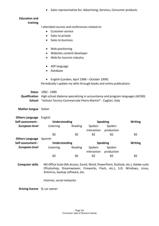 Page 3/4
Curriculum vitae of Giovanni Casula
 Sales representative for: Advertising, Services, Consumer products
Education and
training
I attended courses and conferences related to:
 Customer service
 Sales to private
 Sales to business
 Web positioning
 Websites content developer
 Web for tourism industry
 ASP language
 Database
 English (London, April 1998 – October 1999)
Periodically I update my skills through books and online publications
Dates 1982 - 1989
Qualification High school diploma specializing in accountancy and program languages (42/60)
School "Istituto Tecnico Commerciale Pietro Martini” - Cagliari, Italy
Mather tongue Italian
Others Language English
Self-assessment -
European level
Understanding Speaking Writing
Listening Reading Spoken
interaction
Spoken
production
B2 B2 B2 B2 B2
Others Language Spanish
Self-assessment -
European level
Understanding Speaking Writing
Listening Reading Spoken
interaction
Spoken
production
B2 B2 B2 B2 B2
Computer skills MS Office Suite (Ms Access, Excell, Word, PowerPoint, Outlook, etc.), Adobe suite
(Photoshop, Dreamweaver, Fireworks, Flash, etc.), S.O. Windows, Linux,
Antivirus, backup software, etc.
Internet, social networks
Driving license B, car owner
 