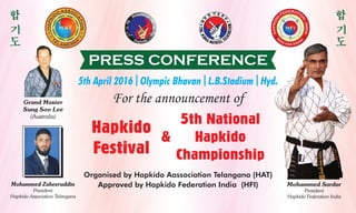 PRESS CONFERENCE
5th April 2016 l Olympic Bhavan l L.B.Stadium l Hyd.
For the announcement of
Organised by Hapkido Aassociation Telangana (HAT)
Approved by Hapkido Federation India (HFI) Mohammed Sardar
President
Hapkido Federation India
Hapkido
Festival
&
5th National
Hapkido
Championship
Grand Master
Sung Soo Lee
(Australia)
Mohammed Zaheeruddin
President
Hapkido Association Telangana
 