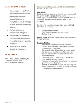 2 | P a g e
M A N A G E R I A L S K I L L S
 Proven track record of taking
responsibility for specific tasks
and leading these to a
successful outcome.
 Ability to successfully manage
multiple demands and shifting
priorities
 Staff consulting and
relationship building skills.
 Ability to explain (written or
verbal) technically complex
information to a non-specialist
audience.
 Able to handle several
projects simultaneously.
E D U C A T I O N
2001 – 2002, Modern Academy for
Computer Science and
Management Technology.
Senior Account Manager, SIGMA IT – Saudi Arabia
FEB 2011 to JUL 2012
Description:
Building relationships and serving the training needs of
the clients and the Cisco channel partners to
encourage new and repeat business opportunities also
achieving the annually targets and goals of the
company.
On the other hand, I was responsible about selling 2
other lines of business:
 IT Professional Services
 IT & Project Management Manpower
Outsourcing
Annual Quota: was ONE Million Dollars with overall GP%
not less than 30%
Responsibilities:
 Responsible for all client communications,
conflict resolution, and compliance on client
deliverables and revenue.
 Reviews all major deliverables to ensure quality
standards and client expectations are met.
 Ensures that client issues are dealt with in an
efficient manner.
 Owns the contract and contract renewals for
new work for an existing client.
 Aware and in pursuit of opportunities for account
growth and new business.
 Reports to the sales manager, providing regular
input on all account activity, including status and
call reports on a weekly basis.
 