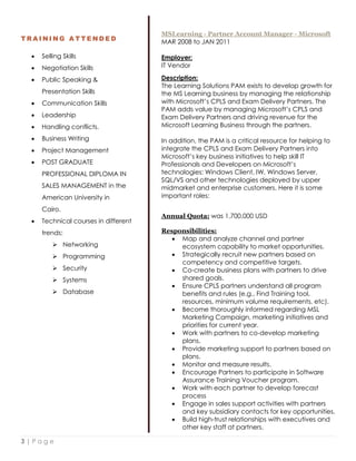3 | P a g e
T R A I N I N G A T T E N D E D
 Selling Skills
 Negotiation Skills
 Public Speaking &
Presentation Skills
 Communication Skills
 Leadership
 Handling conflicts.
 Business Writing
 Project Management
 POST GRADUATE
PROFESSIONAL DIPLOMA IN
SALES MANAGEMENT in the
American University in
Cairo.
 Technical courses in different
trends:
 Networking
 Programming
 Security
 Systems
 Database
MSLearning - Partner Account Manager - Microsoft
MAR 2008 to JAN 2011
Employer:
IT Vendor
Description:
The Learning Solutions PAM exists to develop growth for
the MS Learning business by managing the relationship
with Microsoft’s CPLS and Exam Delivery Partners. The
PAM adds value by managing Microsoft’s CPLS and
Exam Delivery Partners and driving revenue for the
Microsoft Learning Business through the partners.
In addition, the PAM is a critical resource for helping to
integrate the CPLS and Exam Delivery Partners into
Microsoft’s key business initiatives to help skill IT
Professionals and Developers on Microsoft’s
technologies: Windows Client, IW, Windows Server,
SQL/VS and other technologies deployed by upper
midmarket and enterprise customers. Here it is some
important roles:
Annual Quota: was 1,700,000 USD
Responsibilities:
 Map and analyze channel and partner
ecosystem capability to market opportunities.
 Strategically recruit new partners based on
competency and competitive targets.
 Co-create business plans with partners to drive
shared goals.
 Ensure CPLS partners understand all program
benefits and rules (e.g., Find Training tool,
resources, minimum volume requirements, etc).
 Become thoroughly informed regarding MSL
Marketing Campaign, marketing initiatives and
priorities for current year.
 Work with partners to co-develop marketing
plans.
 Provide marketing support to partners based on
plans.
 Monitor and measure results.
 Encourage Partners to participate in Software
Assurance Training Voucher program.
 Work with each partner to develop forecast
process
 Engage in sales support activities with partners
and key subsidiary contacts for key opportunities.
 Build high-trust relationships with executives and
other key staff at partners.
 