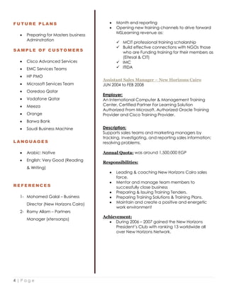 4 | P a g e
F U T U R E P L A N S
 Preparing for Masters business
Adminstration
S A M P L E O F C U S T O M E R S
 Cisco Advanced Services
 EMC Services Teams
 HP PMO
 Microsoft Services Team
 Ooredoo Qatar
 Vodafone Qatar
 Meeza
 Orange
 Barwa Bank
 Saudi Business Machine
L A N G U A G E S
 Arabic: Native
 English: Very Good (Reading
& Writing)
R E F E R E N C E S
1- Mohamed Galal – Business
Director (New Horizons Cairo)
2- Ramy Allam – Partners
Manager (xtensorsps)
 Month end reporting
 Opening new training channels to drive forward
MSLearning revenue as:
 MCIT professional training scholarship
 Build effective connections with NGOs those
who are Funding training for their members as
(Eitesal & CIT)
 IMC
 ITIDA
Assistant Sales Manager – New Horizons Cairo
JUN 2004 to FEB 2008
Employer:
An International Computer & Management Training
Center, Certified Partner For Learning Solution
Authorized From Microsoft, Authorized Oracle Training
Provider and Cisco Training Provider.
Description:
Supports sales teams and marketing managers by
tracking, investigating, and reporting sales information;
resolving problems.
Annual Quota: was around 1,500,000 EGP
Responsibilities:
 Leading & coaching New Horizons Cairo sales
force.
 Mentor and manage team members to
successfully close business
 Preparing & Issuing Training Tenders.
 Preparing Training Solutions & Training Plans.
 Maintain and create a positive and energetic
work environment
Achievement:
 During 2006 – 2007 gained the New Horizons
President’s Club with ranking 13 worldwide all
over New Horizons Network.
 