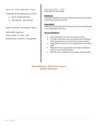 5 | P a g e
A B I L I T Y F O R A B R O A D J O B S
Available for the following countries:
 Saudi Arabia (Riyadh)
 UAE (Dubai – Abu Dhabi)
A D D I T I O N A L P E R S O N I N F O
Nationality: Egyptian
Date of Birth: 2nd AUG, 1979
Marital Status: Married “2 daughters”
Sales Executive – ICTC
AUG 2003 to MAY 2004
Employer:
Microsoft Certified Technical Educational Center & IBM
Authorized Training Center.
Description:
Selling IT & Management training services for individuals
and corporation business
Responsibilities:
 Visit potential customers for new business
 Provide customers with quotations and different
training solutions to cover their business needs
 Negotiate the terms of an agreement and close
sales
 Represent the organisation at trade exhibitions,
events and demonstrations
 Identify new markets and business opportunities
R E F E R E N C E S A R E A V A I L A B L E
U P O N R E Q U E S T
 