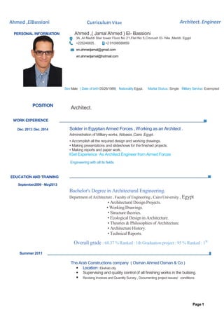 Architect. EngineerAhmed ,ElBassioni Curriculum Vitae
Page 1
PERSONAL INFORMATION Ahmed ,( Jamal Ahmed ) El- Bassioni
3A ,Al Maddi Star tower Floor No 21,Flat No 5,Cronush El- Nile ,Maddi. Egypt
+225246825 . +2 01008588859
en.ahmedjamal@gmail.com
en.ahmedjamal@hotmail.com
Sex Male | Date of birth 05/26/1989| Nationality Egypt. Marital Status: Single Military Service: Exempted
POSITION
Architect.
WORK EXPERIENCE
Dec. 2013: Dec. 2014
EDUCATION AND TRAINING
September2009 - May2013
Summer 2011
Solider in Egyptian Armed Forces , Working as an Architect .
Administration of Military works, Abbasia ,Cairo ,Egypt.
▪ Accomplish all the required design and working drawings.
▪ Making presentations and slideshows for the finished projects.
▪ Making reports and paper work.
IGet Experience As Architect Engineer from Armed Forces
Engineering with all its fields
Bachelor's Degree in Architectural Engineering.
Department of Architecture , Faculty of Engineering , Cairo University , Egypt
▪ Architectural Design Projects.
▪ Working Drawings.
▪ Structure theories.
▪ Ecological Design in Architecture.
▪ Theories & Philosophies of Architecture.
▪ Architecture History.
▪ Technical Reports.
Overall grade : 68.37 % Ranked : 1th Graduation project : 95 % Ranked : 1St
The Arab Constructions company ( Osman Ahmed Osman & Co )
 Location: Elrehab city
 Supervising and quality control of all finishing works in the builsing.
 Revising Invoices and Quantity Survey , Documenting project issues/ conditions
 