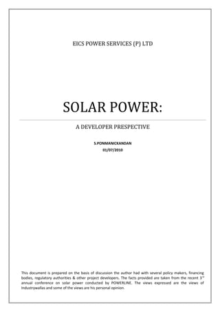 EICS POWER SERVICES (P) LTD
SOLAR POWER:
A DEVELOPER PRESPECTIVE
S.PONMANICKANDAN
01/07/2010
This document is prepared on the basis of discussion the author had with several policy makers, financing
bodies, regulatory authorities & other project developers. The facts provided are taken from the recent 3rd
annual conference on solar power conducted by POWERLINE. The views expressed are the views of
Industrywallas and some of the views are his personal opinion.
 