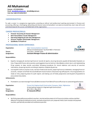CAREEROBJECTIVE:
To seek a career in a progressive organization, providing an ethical and professional working environment in finance and
accounting, offering a challenging, demanding and diverse nature of job where I can exercise my abilities, learn new skills and
contribute towards the success and betterment of the organization.
CAREER PROFILE/SKILLS:
 Financial Accounting & Financial Management
 Bank Reconciliation & Cash Management
 Operating Budgeting & Cash Flow Management
 Accounts Payables & Receivable Management
 QuickBooks & Peachtree
PROFESSIONAL WORK EXPERIENCE:
Organization: Zalan Communications (zcomms)
(Research & Development Top Rank NGO in Pakistan)
Tenure: June 2013 – October 2016
Designations: Assistant Manager Finance & Administration
Responsibilities:
 Expertly managing & maintaining financial records & reports, ensuring Accounts payable & Receivable Payments on
time. Prepared & Process daily vouchers,postinggeneral journal entries in QuickBooks on daily basis and implementing
filing systems to keep records up-to-date, following procedures for record retention and security of sensitive
information, disposing records according to retention schedules & policies
 Liaisingwith clients to resolve issues, maintain fixed asset records, preparing financial statements, managing financial
accounts, receipts to be filed into voucher& bank reconciliations and processing staff payrolls. Ensuring payments are
made on time, preparing donor & audit reports and making sure of timely preparation and dispatch of payments &
procurement documents.
Achievements:
 Promoted to assistantmanager finance& Administration from Admin/Financeofficer due to outstandingperformance
Organization: Frenco Fort Engineering & Construction Company, Kabul, Afghanistan
(A top leading company in Engineering & Construction)
Tenure: April 2011– May 2013
Designations: Sr. Accounts Officer
Responsibilities:
 Skillfully prepared & processed daily vouchers,maintained documents of all financial activities and ensured their
effective filing.Reconciled bank accounts,received and paid out cash,prepared checks,bank receipts and payment
vouchers; periodically recorded cash and balanceposition
Ali Muhammad
Contact: +971505623851
Email: alimd83@outlook.com, alimd83@gmail.com
Visit Visa Valid till 10/02/2017
 