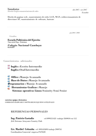 Sumakatsu
Diseño Grafico-mantenimiento de redes
abr 2007 - oct 2007
Ecuador
Diseño de paginas web , manreniminto de redes LAN, WAN, redireccionamiento de
direcciones IP, mantenimiento de software, harware
Estudios
Escuela Politécnica del Ejercito
7mo nivel Ing. Sistemas
Colegio Nacional Cumbaya
bachiller
jun2003- 2008
Conocimientos adicionales
Inglés : Escrito Intermedio
Inglés:OralIntermedio
Office : Manejo Avanzado
Base de Datos : Manejo Avanzado
Programacion : Manejo Avanzado
Herramientas Graficas : Manejo
Sistemas operativos Linux: Seniority Semi Senior
correcion equipos electronicos
CORRECION HARWAREYSOFTWAREDE EQUIPOS SATELITALES
REFERENCIAS PERSONALES
Ing. Patricio Custodio cel 0999211423 trabajo 3569010 ext 112
Jefe Sistemas Arrayanes Country Club
Lic. Maribel Columba cel 0995435893 trabajo 2909741
Coordinadora Comercial empresa PANIJU
 