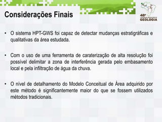 Considerações Finais
• O sistema HPT-GWS foi capaz de detectar mudanças estratigráficas e
qualitativas da área estudada.
• Com o uso de uma ferramenta de caraterização de alta resolução foi
possível delimitar a zona de interferência gerada pelo embasamento
local e pela infiltração de água da chuva.
• O nível de detalhamento do Modelo Conceitual de Área adquirido por
este método é significantemente maior do que se fossem utilizados
métodos tradicionais.
 