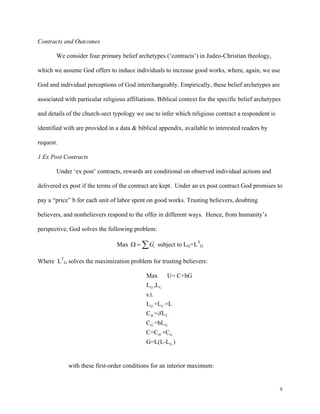 9
Contracts and Outcomes
We consider four primary belief archetypes (‘contracts’) in Judeo-Christian theology,
which we assume God offers to induce individuals to increase good works, where, again, we use
God and individual perceptions of God interchangeably. Empirically, these belief archetypes are
associated with particular religious affiliations. Biblical context for the specific belief archetypes
and details of the church-sect typology we use to infer which religious contract a respondent is
identified with are provided in a data & biblical appendix, available to interested readers by
request.
1 Ex Post Contracts
Under ‘ex post’ contracts, rewards are conditional on observed individual actions and
delivered ex post if the terms of the contract are kept. Under an ex post contract God promises to
pay a “price” b for each unit of labor spent on good works. Trusting believers, doubting
believers, and nonbelievers respond to the offer in different ways. Hence, from humanity’s
perspective, God solves the following problem:
Max iGΩ = ∑ subject to LG=LT
G
Where LT
G solves the maximization problem for trusting believers:
G C
G C
H C
G G
H G
G
Max U= C+hG
L ,L
s.t.
L +L =L
C = L
C =bL
C=C +C
G=L(L-L )
δ
with these first-order conditions for an interior maximum:
 