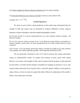 14
(iii) Utility is higher for believers than for nonbelievers for an interior solution.
(iv) God and all believers are at least as well off as with an ex ante contract with
a penalty, for V >( h4/2
δ ).
Testable Hypotheses
We focus on tests of three central predictions of the model using self-reported data for
strength of faith and contract type (as identified by religious affiliation), income, religious
donations, religious attendance, and other standard demographic controls:
H1:Strength of faith is irrelevant among believers in ex ante contracts without a penalty. ( all
believers renege).
H2: Ex ante contracts without a penalty do not ‘work’ (believers renege if there is no penalty), so
without a penalty, ‘good works’ are lower among believers in ex ante contracts than in ex post
contracts)
H3 Covenants ‘work’ (by design, good works under a covenant are as high as in ex ante contracts
with a penalty, but without requiring a penalty, which represents disutility to God).
We are particularly interested in tests of (1) and (3) because they require particularly
strong, or counterintuitive results: (1) requires that contrary to priors, good works among
believers not increase with strength of faith, and (3) requires that the prospect of gifts promised
by God under a covenant and the prospect of penalties for reneging on promises in an ex ante
contract induce equivalent levels of good works, a result that appears unlikely to arise purely by
chance. Hence, we have no reason to suspect that either of these two implications of the model is
likely to arise spuriously in the data.
 