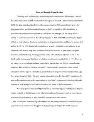15
Data and Empirical Specifications
Following work by Iannacone, we use individual cross-sectional data from the General
Social Science Survey (GSS), which the National Opinion Research Center initially conducted in
1972. The data are independently drawn from approximately 1500 personal interviews with
English speaking, non-institutionalized people in the U. S. ages 18 or older. In addition to
questions concerning religious preferences, asked over the entire period, the survey asked a
variety of additional questions in the subsequent years of 1991 and 1988 concerning the degree
of faith in God, religious donations, participation in religious activities, and belief in heaven, hell
and the devil. The GSS data include nonbelievers, as well. Analysis is restricted to the years
1988 and 1991 because only those years include relevant measures of good works (religious
donations, and attendance) . We rely primarily on the 1991data because beliefs in hell or the
devil, useful for assessing the effects of beliefs in penalties, are recorded only in 1991. Even so,
we also perform secondary tests based on a reduced specification and the less comprehensive
1988 data. Our tests focus either on the model’s counterintuitive predictions for the role of
strength of faith for a given contract type, or on the role of religious affiliation and contract type
for a given strength of faith. The tests suggest substantial power for the model’s predictions. As
a general proposition, our model suggests that an individual’s investment of time in good works
depends on both strength of faith and beliefs about the nature of the divine contract.
We use religious donations and participation as measures of good works because they are
readily available in the GSS data, while other potentially useful measures, such as non religious
volunteer time or donations to other charitable groups or activities, are not.
S, Our two alternate measures of good works are the percentage of income donated to religious
organizations or activities and the approximate percentage of the year devoted to religious
 