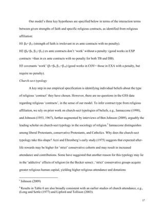 17
Our model’s three key hypotheses are specified below in terms of the interaction terms
between given strengths of faith and specific religious contracts, as identified from religious
affiliation:
H1 β9= β13 (strength of faith is irrelevant in ex ante contracts with no penalty).
H2 (β8>β9, β12>β13) ex ante contracts don’t ‘work’ without a penalty: (good works in EXP
contracts >than in ex ante contracts with no penalty for both TB and DB).
H3 covenants ‘work’ (β7=β9, β11=β14) (good works in COV= those in EXA with a penalty, but
require no penalty).
Church-sect typology
A key step in our empirical specification is identifying individual beliefs about the type
of religious ‘contract’ they have chosen. However, there are no questions in the GSS data
regarding religious ‘contracts’, in the sense of our model. To infer contract type from religious
affiliation, we rely on prior work on church-sect typologies of beliefs, e.g., Iannaccone (1998),
and Johnson (1953, 1967), further augmented by interviews of Ben Johnson (2009), arguably the
leading scholar on church-sect typology in the sociology of religion.5
Iannaccone distinguishes
among liberal Protestants, conservative Protestants, and Catholics. Why does the church-sect
typology take this shape? Azzi and Ehrenberg’s early study (1975) suggests that expected after-
life rewards may be higher for ‘strict’ conservative cohorts and may result in increased
attendance and contributions. Some have suggested that another reason for this typology may lie
in the ‘addictive’ effects of religion (in the Becker sense) ; ‘strict’ conservative groups acquire
greater religious human capital, yielding higher religious attendance and donations
5
 Johnson (2009)
 
8
 Results in Table 6 are also broadly consistent with an earlier studies of church attendance, e.g.,
(Long and Settle (1977) and Lipford and Tollison (2003).
 