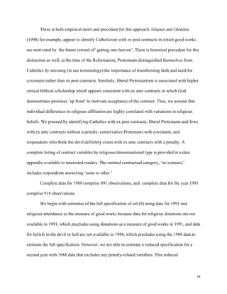 18
There is both empirical merit and precedent for this approach. Glaeser and Glendon
(1998) for example, appear to identify Catholicism with ex post contracts in which good works
are motivated by the future reward of’ getting into heaven’. There is historical precedent for this
distinction as well; at the time of the Reformation, Protestants distinguished themselves from
Catholics by stressing (in our terminology) the importance of transforming faith and need for
covenants rather than ex post contracts. Similarly, liberal Protestantism is associated with higher
critical biblical scholarship which appears consistent with ex ante contracts in which God
demonstrates promises ‘up front’ to motivate acceptance of the contract. Thus, we assume that
individual differences in religious affiliation are highly correlated with variations in religious
beliefs. We proceed by identifying Catholics with ex post contracts; liberal Protestants and Jews
with ex ante contracts without a penalty; conservative Protestants with covenants, and
respondents who think the devil definitely exists with ex ante contracts with a penalty. A
complete listing of contract variables by religious/denominational type is provided in a data
appendix available to interested readers. The omitted contractual category, ‘no contract,’
includes respondents answering ‘none or other.’
Complete data for 1988 comprise 891 observations, and complete data for the year 1991
comprise 918 observations.
We begin with estimates of the full specification of eel (9) using data for 1991 and
religious attendance as the measure of good works because data for religious donations are not
available in 1991, which precludes using donations as a measure of good works in 1991, and data
for beliefs in the devil or hell are not available in 1988, which precludes using the 1988 data to
estimate the full specification. However, we are able to estimate a reduced specification for a
second year with 1988 data that excludes any penalty-related variables. This reduced
 