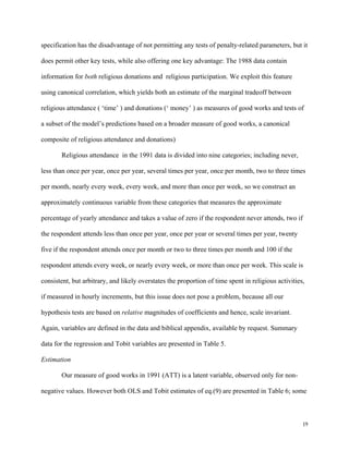 19
specification has the disadvantage of not permitting any tests of penalty-related parameters, but it
does permit other key tests, while also offering one key advantage: The 1988 data contain
information for both religious donations and religious participation. We exploit this feature
using canonical correlation, which yields both an estimate of the marginal tradeoff between
religious attendance ( ‘time’ ) and donations (‘ money’ ) as measures of good works and tests of
a subset of the model’s predictions based on a broader measure of good works, a canonical
composite of religious attendance and donations)
Religious attendance in the 1991 data is divided into nine categories; including never,
less than once per year, once per year, several times per year, once per month, two to three times
per month, nearly every week, every week, and more than once per week, so we construct an
approximately continuous variable from these categories that measures the approximate
percentage of yearly attendance and takes a value of zero if the respondent never attends, two if
the respondent attends less than once per year, once per year or several times per year, twenty
five if the respondent attends once per month or two to three times per month and 100 if the
respondent attends every week, or nearly every week, or more than once per week. This scale is
consistent, but arbitrary, and likely overstates the proportion of time spent in religious activities,
if measured in hourly increments, but this issue does not pose a problem, because all our
hypothesis tests are based on relative magnitudes of coefficients and hence, scale invariant.
Again, variables are defined in the data and biblical appendix, available by request. Summary
data for the regression and Tobit variables are presented in Table 5.
Estimation
Our measure of good works in 1991 (ATT) is a latent variable, observed only for non-
negative values. However both OLS and Tobit estimates of eq.(9) are presented in Table 6; some
 
