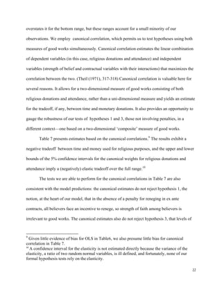 22
overstates it for the bottom range, but these ranges account for a small minority of our
observations. We employ canonical correlation, which permits us to test hypotheses using both
measures of good works simultaneously. Canonical correlation estimates the linear combination
of dependent variables (in this case, religious donations and attendance) and independent
variables (strength of belief and contractual variables with their interactions) that maximizes the
correlation between the two. (Theil (1971), 317-318) Canonical correlation is valuable here for
several reasons. It allows for a two-dimensional measure of good works consisting of both
religious donations and attendance, rather than a uni-dimensional measure and yields an estimate
for the tradeoff, if any, between time and monetary donations. It also provides an opportunity to
gauge the robustness of our tests of hypotheses 1 and 3, those not involving penalties, in a
different context—one based on a two-dimensional ‘composite’ measure of good works.
Table 7 presents estimates based on the canonical correlations.9
The results exhibit a
negative tradeoff between time and money used for religious purposes, and the upper and lower
bounds of the 5% confidence intervals for the canonical weights for religious donations and
attendance imply a (negatively) elastic tradeoff over the full range.10
The tests we are able to perform for the canonical correlations in Table 7 are also
consistent with the model predictions: the canonical estimates do not reject hypothesis 1, the
notion, at the heart of our model, that in the absence of a penalty for reneging in ex ante
contracts, all believers face an incentive to renege, so strength of faith among believers is
irrelevant to good works. The canonical estimates also do not reject hypothesis 3, that levels of
9
Given little evidence of bias for OLS in Table6, we also presume little bias for canonical
correlation in Table 7.
10
 A confidence interval for the elasticity is not estimated directly because the variance of the
elasticity, a ratio of two random normal variables, is ill defined, and fortunately, none of our
formal hypothesis tests rely on the elasticity. 
 