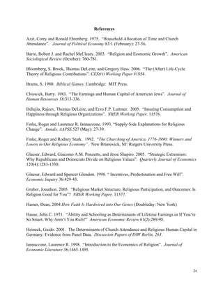 24
                                                                 References
Azzi, Corry and Ronald Ehrenberg. 1975. “Household Allocation of Time and Church
Attendance”. Journal of Political Economy 83:1 (February): 27-56.
Barro, Robert J. and Rachel McCleary. 2003. “Religion and Economic Growth”. American
Sociological Review (October): 760-781.
Bloomberg, S. Brock, Thomas DeLeire, and Gregory Hess. 2006. “The (After) Life-Cycle
Theory of Religious Contributions”. CESIFO Working Paper #1854.
Brams, S. 1980. Biblical Games. Cambridge: MIT Press.
Chiswick, Barry. 1983. “The Earnings and Human Capital of American Jews”. Journal of
Human Resources 18:313-336.
Dehejia, Rajeev, Thomas DeLeire, and Erzo F.P. Luttmer. 2005. “Insuring Consumption and
Happiness through Religious Organizations”. NBER Working Paper, 11576.
Finke, Roger and Laurence R. Iannaccone. 1993. “Supply-Side Explanations for Religious
Change”. Annals, AAPSS 527 (May): 27-39.
Finke, Roger and Rodney Stark. 1992. “The Churching of America, 1776-1990: Winners and
Losers in Our Religious Economy”. New Brunswick, NJ: Rutgers University Press.
Glaeser, Edward, Giacomo A.M. Ponzetto, and Jesse Shapiro. 2005. “Strategic Extremism:
Why Republicans and Democrats Divide on Religious Values”. Quarterly Journal of Economics
120(4):1283-1330.
Glaeser, Edward and Spencer Glendon. 1998. “ Incentives, Predestination and Free Will”.
Economic Inquiry 36:429-43.
Gruber, Jonathon. 2005. “Religious Market Structure, Religious Participation, and Outcomes: Is
Religion Good for You”? NBER Working Paper, 11377.
Hamer, Dean, 2004 How Faith Is Hardwired into Our Genes (Doubleday: New York)
Hause, John C. 1971. “Ability and Schooling as Determinants of Lifetime Earnings or If You’re
So Smart, Why Aren’t You Rich?” American Economic Review 61(2):289-98.
Heineck, Guido. 2001. The Determinants of Church Attendance and Religious Human Capital in
Germany: Evidence from Panel Data. Discussion Papers of DIW Berlin, 263.
Iannaccone, Laurence R. 1998. “Introduction to the Economics of Religion”. Journal of
Economic Literature 36:1465-1495.
 