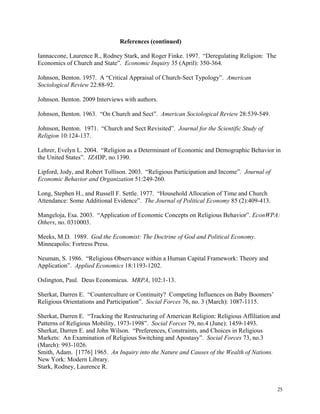 25
References (continued)
Iannaccone, Laurence R., Rodney Stark, and Roger Finke. 1997. “Deregulating Religion: The
Economics of Church and State”. Economic Inquiry 35 (April): 350-364.
Johnson, Benton. 1957. A “Critical Appraisal of Church-Sect Typology”. American
Sociological Review 22:88-92.
Johnson. Benton. 2009 Interviews with authors.
Johnson, Benton. 1963. “On Church and Sect”. American Sociological Review 28:539-549.
Johnson, Benton. 1971. “Church and Sect Revisited”. Journal for the Scientific Study of
Religion 10:124-137.
Lehrer, Evelyn L. 2004. “Religion as a Determinant of Economic and Demographic Behavior in
the United States”. IZADP, no.1390.
Lipford, Jody, and Robert Tollison. 2003. “Religious Participation and Income”. Journal of
Economic Behavior and Organization 51:249-260.
Long, Stephen H., and Russell F. Settle. 1977. “Household Allocation of Time and Church
Attendance: Some Additional Evidence”. The Journal of Political Economy 85 (2):409-413.
Mangeloja, Esa. 2003. “Application of Economic Concepts on Religious Behavior”. EconWPA:
Others, no. 0310003.
Meeks, M.D. 1989. God the Economist: The Doctrine of God and Political Economy.
Minneapolis: Fortress Press.
Neuman, S. 1986. “Religious Observance within a Human Capital Framework: Theory and
Application”. Applied Economics 18:1193-1202.
Oslington, Paul. Deus Economicus. MRPA, 102:1-13.
Sherkat, Darren E. “Counterculture or Continuity? Competing Influences on Baby Boomers’
Religious Orientations and Participation”. Social Forces 76, no. 3 (March): 1087-1115.
Sherkat, Darren E. “Tracking the Restructuring of American Religion: Religious Affiliation and
Patterns of Religious Mobility, 1973-1998”. Social Forces 79, no.4 (June): 1459-1493.
Sherkat, Darren E. and John Wilson. “Preferences, Constraints, and Choices in Religious
Markets: An Examination of Religious Switching and Apostasy”. Social Forces 73, no.3
(March): 993-1026.
Smith, Adam. [1776] 1965. An Inquiry into the Nature and Causes of the Wealth of Nations.
New York: Modern Library.
Stark, Rodney, Laurence R.
 