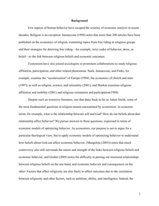 2
Background
Few aspects of human behavior have escaped the scrutiny of economic analysis in recent
decades. Religion is no exception. Iannaccone (1998) notes that more than 200 articles have been
published on the economics of religion, examining topics from free riding in religious groups
and their strategies for deterring free riding—for example, strict codes of behavior, dress, or
belief—to the link between religious beliefs and economic outcomes.
Economists have also joined sociologists in prominent collaborations to study religious
affiliation, participation, and other related phenomena: Stark, Iannaccone, and Finke, for
example, examine the “secularization” of Europe (1994), the economics of church and state
(1997), as well as religion, science, and rationality (2001), and Sherkat examines religious
affiliation and mobility (2001) and religious orientation and participation(1998).
Despite such an extensive literature, one that dates back as far as Adam Smith, some of
the most fundamental questions in religion remain unexamined by economists: in economic
terms, for example, what is the relationship between self and God? How do our beliefs about that
relationship affect behavior? We pursue answers to these questions, expressed in terms of
economic models of optimizing behavior. As economists, our purpose is not to argue for a
particular theological view, but to apply economic models of optimizing behavior to understand
how beliefs about God can affect economic behavior. (Mangeloja (2003)) notes that much
controversy also still surrounds the nature and strength of the links between religious beliefs and
economic behavior, and Gruber (2005) notes the difficulty in parsing out structural relationships
between religious beliefs on the one hand, and economic behavior and consequences on the
other: Factors that affect religiosity are also likely to affect outcomes due to the correlation
between religiosity and other factors, such as ambition, ability, and intelligence. Indeed, the
 