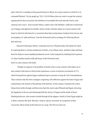 39
place where he is standing is holy ground and gives Moses an ex post contract in which he is to
command Pharaoh, “let my people go.”(Ex 3:10,18) Moses does not want to accept the contract,
arguing that he does not possess the attributes to accomplish this task and asks God to send
someone else to do it. God overrules Moses, endows him with attributes sufficient to lead Israel
out of Egypt, and appoints his brother Aaron to help. God then makes an ex post contract with
Israel in which he tells them he is concerned about them and promises freedom from slavery and
consumption of ‘milk and honey’ from the Promised Land in exchange for following Moses,
their deliverer.
Instead of listening to Moses’ command, however, Pharaoh makes life harder for Israel
by requiring them to increase production of bricks, even without straw, and then whips and beats
them for failure to meet mandated production levels. Israel responds by doubting God’s promise
of future freedom and the milk and honey of the Promised Land.
God’s ex ante contract with Israel
Perhaps in response to the problem of doubt in the ex post contract, God makes an ex
ante contract with Israel in which Israel experiences a series of miracles (an element of V?),
which God performs against Egypt conditional upon a promise to keep the Ten Commandments.
These miracles take the form of plagues, beginning with afflictions against the land of Egypt and
culminating in the miracle of the parting of the Red Sea. In this miracle, God parts the waters,
brings Israel safely through, and then turns back the waters upon Pharaoh and Egypt, drowning
the Egyptians in the sea and eliminating both the slavery of Egypt and the doubt of Israel.
Doubting believers, who remain in doubt through all the plagues, fearful of what Egypt might do
to them, consume this final ‘Red Sea’ miracle, and are converted. In recognition of their
conversion, Moses leads all the believers in a song. The first two lines are:
 
