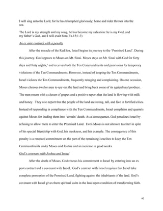40
I will sing unto the Lord, for he has triumphed gloriously: horse and rider thrown into the
sea.
The Lord is my strength and my song, he has become my salvation: he is my God, and
my father’s God, and I will exalt him.(Ex.15:1-3)
An ex ante contract with a penalty
After the miracle of the Red Sea, Israel begins its journey to the ‘Promised Land’. During
this journey, God appears to Moses on Mt. Sinai. Moses stays on Mt. Sinai with God for forty
days and forty nights,’ and receives both the Ten Commandments and provisions for temporary
violations of the Ten Commandments. However, instead of keeping the Ten Commandments,
Israel violates the Ten Commandments, frequently reneging and complaining. On one occasion,
Moses chooses twelve men to spy out the land and bring back some of its agricultural produce.
The men return with a cluster of grapes and a positive report that the land is flowing with milk
and honey. They also report that the people of the land are strong, tall, and live in fortified cities.
Instead of responding in compliance with the Ten Commandments, Israel complains and quarrels
against Moses for leading them into ‘certain’ death. As a consequence, God penalizes Israel by
refusing to allow them to enter the Promised Land. Even Moses is not allowed to enter in spite
of his special friendship with God, his meekness, and his example. The consequence of this
penalty is a renewed commitment on the part of the remaining Israelites to keep the Ten
Commandments under Moses and Joshua and an increase in good works.
God’s covenant with Joshua and Israel
After the death of Moses, God renews his commitment to Israel by entering into an ex
post contract and a covenant with Israel. God’s contract with Israel requires that Israel take
complete possession of the Promised Land, fighting against the inhabitants of the land. God’s
covenant with Israel gives them spiritual calm in the land upon condition of transforming faith.
 
