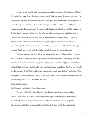 41
In order to aid Israel in their contractual quest, God promises to fight for them. If Israel
does what God says, they will enjoy consumption of ‘milk and honey’ from the entire land. To
carry out his promise, God causes the walls of the city of Jericho fall inward, allowing Israel to
storm the city and take it. God then continues to give Israel the assistance needed to take
possession of the Promised Land. Beginning with the city immediately west of the Jordan river,
Jericho, Israel conquers “all the land, the hills, and all the south country, and all the land of
Goshen, and the valley, and the plain, and the mountains and valleys of Israel.” God then
provides rest to Israel from all its enemies and spiritual peace for Israelites who possess
transforming faith and know that “not one of God’s good promises will fail.” Thus, through this
contract, Israel takes all the land God had promised them and has respite from war.
To ensure not only physical safety, but also spiritual peace, God enters into a covenant
with Israel in which spiritual peace is granted to Israel conditional on transforming faith. The
spiritual peace is reassurance for worry that God’s promises will fail and possession of the land
will only be temporary. Israelites who enter into this spiritual peace know that “not one of God’s
good promises will fail” and look forward to continuing peace under Joshua’s leadership. Thus,
through the covenant and in the context of our model, Israel gains additional utility afforded by
transforming faith in God’s protection and care.
From Joshua to David
God’s ex post contract with Israel after Joshua
The story of God’s relationship with Israel between the time of Joshua and the
time of David primarily revolves around Israel’s attempts to take complete possession of
the land. After Joshua dies, possession of the land is not automatic. Israel’s neighbors
have contracts with their own gods and are not friendly toward Israel; the particular ex
 
