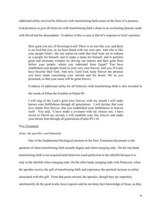 44
additional utility received by believers with transforming faith comes in the form of a promise;
God promises to give all believers with transforming faith a share in an everlasting dynasty made
with David and his descendants. Evidence of this is seen in David’s response to God’s promise:
How great you are, O Sovereign Lord! There is no one like you, and there
is no God but you, as we have heard with our own ears. And who is like
your people Israel—the one nation on earth that God went out to redeem
as a people for himself, and to make a name for himself, and to perform
great and awesome wonders by driving out nations and their gods from
before your people, whom you redeemed from Egypt? You have
established your people Israel as your very own forever, and you, O Lord,
have become their God. And now, Lord God, keep forever the promise
you have made concerning your servant and his house. Do as you
promised, so that your name will be great forever.
Evidence of additional utility for all believers with transforming faith is also revealed in
the words of Ethan the Ezrahite in Psalm 89:
I will sing of the Lord’s great love forever; with my mouth I will make
known your faithfulness through all generations. I will declare that your
love stands firm forever, that you established your faithfulness in heaven
itself. You said, “I have made a covenant with my chosen one, I have
sworn to David my servant, I will establish your line forever and make
your throne firm through all generations.(Psalm 89:1-4)
New Testament
Jesus, the apostles, and humanity
One of the fundamental theological tensions in the New Testament documents is the
question of when transforming faith actually begins and when reneging ends. On the one hand,
transforming faith is not acquired until believers reach perfection in the afterlife because it is
only in the afterlife when reneging ends. On the other hand, reneging ends with Pentecost, when
the apostles receive the gift of transforming faith and experience the spiritual increase to utility
associated with this gift. From that point onward, the apostles, though they are imperfect,
satisfactorily do the good works Jesus requires and do not deny their knowledge of Jesus, as they
 