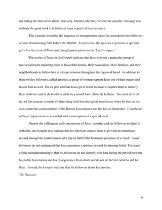 45
did during the time of his death. Similarly, humans who truly believe the apostles’ message also
embody the good work It is believed Jesus expects of true believers.
This example describes the sequence of arrangements under the assumption that believers
acquire transforming faith before the afterlife. In particular, the apostles experience a spiritual
gift after the event of Pentecost through participation in the ‘Lord’s supper.’
The stories of Jesus in the Gospels indicate that Jesus chooses a particular group of
twelve followers requiring them to leave their homes, their possessions, their families, and their
neighborhoods to follow him in a larger mission throughout the region of Israel. In addition to
these twelve followers, called apostles, a group of women support Jesus out of their means and
follow him as well. The ex post contract Jesus gives to his followers requires them to identify
them with him and to do to others what they would have others do to them. The most difficult
test of this contract consists of identifying with him during his humiliation when he dies on the
cross under the condemnation of the Roman Government and the Jewish Sanhedrin. Completion
of these requirements is rewarded with consumption of a special meal.
Despite the willingness and commitment of Jesus’ apostles and his followers to identify
with him, the Gospels also indicate that his followers expect Jesus to provide an immediate
reward through the establishment of a city to fulfill Old Testament promises of a ‘land.’ Jesus’
followers do not understand that Jesus promises a spiritual reward for trusting belief. The result
of this misunderstanding is that his followers do not identify with him during the period between
his public humiliation and his re-appearance from death and do not do for him what he did for
them. Instead, the Gospels indicate that his followers doubt his promise.
The Passover
 