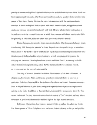47
penalty of remorse and spiritual deprivation between the period of time between Jesus’ death and
his re-appearance from death. After Jesus reappears from death, he speaks with the apostles for a
period of forty days. During this time, he enters into a contract with the apostles and other
believers in which he requires them to speak with others about his death, re-appearance from
death, and entrance into an infinite afterlife with God. He also tells the believers to gather in
Jerusalem to await the event of Pentecost, at which time everyone will obtain transforming faith.
By gathering in Jerusalem, believers renew their good works after the penalty.
During Pentecost, the apostles obtain transforming faith. After this event, believers obtain
transforming faith through the apostles’ activity. In particular, the apostles begin to administer
the covenant of the ‘Lord’s Supper’ and believers experience assurance and pleasure as they take
the elements of the bread and the wine which serve as both a reminder of forgiveness for
reneging and a spiritual “blessing both in the present and in the future”, something available
only with transforming faith during either the Old Testament or New Testament periods.
an ex post contract: the story of Adam and Eve
The story of Adam is described in the first three chapters of the book of Genesis. In
chapter one, God creates Adam and Eve and gives them similar attributes to his own. In
particular, God gives Adam and Eve the attributes of goodness and power. Goodness expresses
itself in the performance of good works and power expresses itself in productive agricultural
activity on the earth. In addition to these attributes, Adam and Eve also possess free-will. This
means tAdam and Eve may pursue their own interests instead of God’s interests and may reduce
time spent in good works from the divine ideal if given the right incentive to do so.
In Exodus, Chapter two, God creates a garden in Eden as a place for Adam and Eve to
live. In the garden of Eden, God places trees and plants that are pleasing to the eye and good for
 