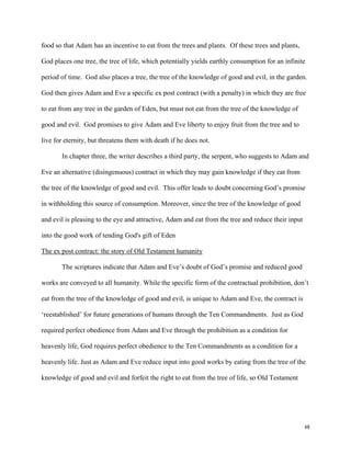 48
food so that Adam has an incentive to eat from the trees and plants. Of these trees and plants,
God places one tree, the tree of life, which potentially yields earthly consumption for an infinite
period of time. God also places a tree, the tree of the knowledge of good and evil, in the garden.
God then gives Adam and Eve a specific ex post contract (with a penalty) in which they are free
to eat from any tree in the garden of Eden, but must not eat from the tree of the knowledge of
good and evil. God promises to give Adam and Eve liberty to enjoy fruit from the tree and to
live for eternity, but threatens them with death if he does not.
In chapter three, the writer describes a third party, the serpent, who suggests to Adam and
Eve an alternative (disingenuous) contract in which they may gain knowledge if they eat from
the tree of the knowledge of good and evil. This offer leads to doubt concerning God’s promise
in withholding this source of consumption. Moreover, since the tree of the knowledge of good
and evil is pleasing to the eye and attractive, Adam and eat from the tree and reduce their input
into the good work of tending God's gift of Eden
The ex post contract: the story of Old Testament humanity
The scriptures indicate that Adam and Eve’s doubt of God’s promise and reduced good
works are conveyed to all humanity. While the specific form of the contractual prohibition, don’t
eat from the tree of the knowledge of good and evil, is unique to Adam and Eve, the contract is
‘reestablished’ for future generations of humans through the Ten Commandments. Just as God
required perfect obedience from Adam and Eve through the prohibition as a condition for
heavenly life, God requires perfect obedience to the Ten Commandments as a condition for a
heavenly life. Just as Adam and Eve reduce input into good works by eating from the tree of the
knowledge of good and evil and forfeit the right to eat from the tree of life, so Old Testament
 