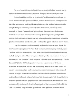 4
The use of an explicit theoretical model incorporating both God and humanity and the
application of empirical tests of those predictions distinguish this study from prior work.
Even so, In addition to relying on the strength of model’s predictions to help sort the
‘wheat from the chaff’ (of spurious correlation), our tests also focus on two central predictions
that either run counter to intuitively likely correlations (e.g. that good works do not rise with
strength of religious faith among believers), or that at a minimum, are unlikely to arise
spuriously by chance. For example, the belief archetype that appears to be the dominant
‘contract’ for God in our model avoids the necessity of imposing a divine penalty to deter
reneging (both undesirable to God) by precisely balancing humanity’s incentives to avoid divine
penalties with incentives to seek divine gifts—a balance that appears unlikely to arise by chance.
To be clear, though, several points should be clarified before proceeding. We use the
term ‘humanity’s perception of God’ and ‘God’ as an entity interchangeably. Similarly, we use
‘humanity’ and ‘self’ interchangeably. Also, while some may find the application of economic
methods to religion distasteful or possibly even offensive, neither is our intention, despite our
facetious title: "The Economist’s Guide to Heaven”—inspired by the provocative book, “God the
Economist,” (Meeks, 1999).Subsequently, we have also become aware of ‘Is God an
Economist,’ Wagner (2009). For both God and humanity, behavior in our model follows the
standard economic paradigm – each is characterized as an optimizing agent in the context of
concrete archetypes of Judeo-Christian beliefs. The results of our application of an economic
model and empirical tests to religious beliefs and behavior may surprise both those critical of an
economic approach and those sympathetic to it, alike: among believers, for example, we find a
central, possibly dominant, role for a belief archetype involving transforming’ faith and divine
‘gifts’—a result not likely anticipated by either view of the application of rational-choice
 