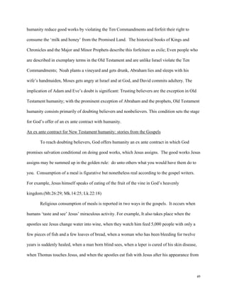 49
humanity reduce good works by violating the Ten Commandments and forfeit their right to
consume the ‘milk and honey’ from the Promised Land. The historical books of Kings and
Chronicles and the Major and Minor Prophets describe this forfeiture as exile; Even people who
are described in exemplary terms in the Old Testament and are unlike Israel violate the Ten
Commandments; Noah plants a vineyard and gets drunk, Abraham lies and sleeps with his
wife’s handmaiden, Moses gets angry at Israel and at God, and David commits adultery. The
implication of Adam and Eve’s doubt is significant: Trusting believers are the exception in Old
Testament humanity; with the prominent exception of Abraham and the prophets, Old Testament
humanity consists primarily of doubting believers and nonbelievers. This condition sets the stage
for God’s offer of an ex ante contract with humanity.
An ex ante contract for New Testament humanity: stories from the Gospels
To reach doubting believers, God offers humanity an ex ante contract in which God
promises salvation conditional on doing good works, which Jesus assigns. The good works Jesus
assigns may be summed up in the golden rule: do unto others what you would have them do to
you. Consumption of a meal is figurative but nonetheless real according to the gospel writers.
For example, Jesus himself speaks of eating of the fruit of the vine in God’s heavenly
kingdom.(Mt.26:29; Mk.14:25; Lk.22:18)
Religious consumption of meals is reported in two ways in the gospels. It occurs when
humans ‘taste and see’ Jesus’ miraculous activity. For example, It also takes place when the
apostles see Jesus change water into wine, when they watch him feed 5,000 people with only a
few pieces of fish and a few loaves of bread, when a woman who has been bleeding for twelve
years is suddenly healed, when a man born blind sees, when a leper is cured of his skin disease,
when Thomas touches Jesus, and when the apostles eat fish with Jesus after his appearance from
 