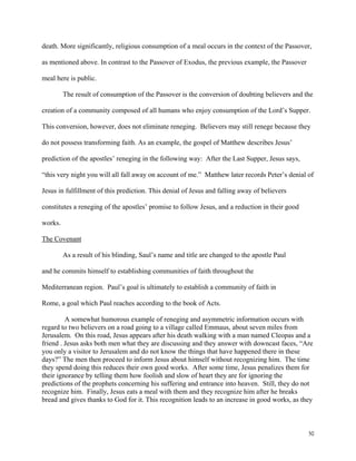 50
death. More significantly, religious consumption of a meal occurs in the context of the Passover,
as mentioned above. In contrast to the Passover of Exodus, the previous example, the Passover
meal here is public.
The result of consumption of the Passover is the conversion of doubting believers and the
creation of a community composed of all humans who enjoy consumption of the Lord’s Supper.
This conversion, however, does not eliminate reneging. Believers may still renege because they
do not possess transforming faith. As an example, the gospel of Matthew describes Jesus’
prediction of the apostles’ reneging in the following way: After the Last Supper, Jesus says,
“this very night you will all fall away on account of me.” Matthew later records Peter’s denial of
Jesus in fulfillment of this prediction. This denial of Jesus and falling away of believers
constitutes a reneging of the apostles’ promise to follow Jesus, and a reduction in their good
works.
The Covenant
As a result of his blinding, Saul’s name and title are changed to the apostle Paul
and he commits himself to establishing communities of faith throughout the
Mediterranean region. Paul’s goal is ultimately to establish a community of faith in
Rome, a goal which Paul reaches according to the book of Acts.
A somewhat humorous example of reneging and asymmetric information occurs with
regard to two believers on a road going to a village called Emmaus, about seven miles from
Jerusalem. On this road, Jesus appears after his death walking with a man named Cleopas and a
friend . Jesus asks both men what they are discussing and they answer with downcast faces, “Are
you only a visitor to Jerusalem and do not know the things that have happened there in these
days?” The men then proceed to inform Jesus about himself without recognizing him. The time
they spend doing this reduces their own good works. After some time, Jesus penalizes them for
their ignorance by telling them how foolish and slow of heart they are for ignoring the
predictions of the prophets concerning his suffering and entrance into heaven. Still, they do not
recognize him. Finally, Jesus eats a meal with them and they recognize him after he breaks
bread and gives thanks to God for it. This recognition leads to an increase in good works, as they
 