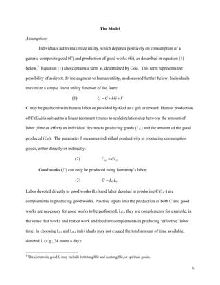 6
The Model
Assumptions
Individuals act to maximize utility, which depends positively on consumption of a
generic composite good (C) and production of good works (G), as described in equation (1)
below.2
Equation (1) also contains a term V, determined by God. This term represents the
possibility of a direct, divine augment to human utility, as discussed further below. Individuals
maximize a simple linear utility function of the form:
(1) U C hG V= + +
C may be produced with human labor or provided by God as a gift or reward. Human production
of C (CH) is subject to a linear (constant returns to scale) relationship between the amount of
labor (time or effort) an individual devotes to producing goods (LC) and the amount of the good
produced (CH). The parameter δ measures individual productivity in producing consumption
goods, either directly or indirectly:
(2) H CC Lδ=
Good works (G) can only be produced using humanity’s labor:
(3) G CG L L=
Labor devoted directly to good works (LG) and labor devoted to producing C (LC) are
complements in producing good works. Positive inputs into the production of both C and good
works are necessary for good works to be performed, i.e., they are complements for example, in
the sense that works and rest or work and food are complements in producing ‘effective’ labor
time. In choosing LG and LC, individuals may not exceed the total amount of time available,
denoted L (e.g., 24 hours a day):
2
 The composite good C may include both tangible and nontangible, or spiritual goods.
 