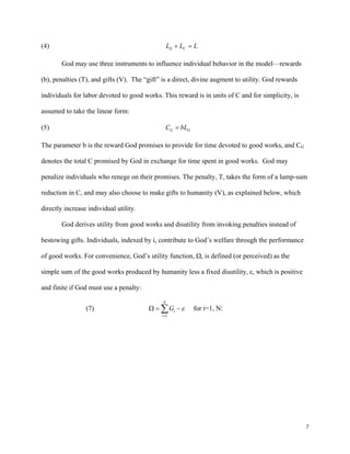 7
(4) G CL L L+ =
God may use three instruments to influence individual behavior in the model—rewards
(b), penalties (T), and gifts (V). The “gift” is a direct, divine augment to utility. God rewards
individuals for labor devoted to good works. This reward is in units of C and for simplicity, is
assumed to take the linear form:
(5) G GC bL=
The parameter b is the reward God promises to provide for time devoted to good works, and CG
denotes the total C promised by God in exchange for time spent in good works. God may
penalize individuals who renege on their promises. The penalty, T, takes the form of a lump-sum
reduction in C, and may also choose to make gifts to humanity (V), as explained below, which
directly increase individual utility.
God derives utility from good works and disutility from invoking penalties instead of
bestowing gifts. Individuals, indexed by i, contribute to God’s welfare through the performance
of good works. For convenience, God’s utility function, Ω, is defined (or perceived) as the
simple sum of the good works produced by humanity less a fixed disutility, ε, which is positive
and finite if God must use a penalty:
(7)
1
N
i
i
G ε
=
Ω = −∑ for i=1, N:
 