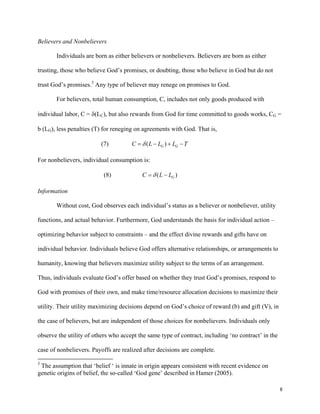 8
Believers and Nonbelievers
Individuals are born as either believers or nonbelievers. Believers are born as either
trusting, those who believe God’s promises, or doubting, those who believe in God but do not
trust God’s promises.3
Any type of believer may renege on promises to God.
For believers, total human consumption, C, includes not only goods produced with
individual labor, C = δ(LC), but also rewards from God for time committed to goods works, CG =
b (LG), less penalties (T) for reneging on agreements with God. That is,
(7) ( )G GC L L L Tδ= − + −
For nonbelievers, individual consumption is:
(8) ( )GC L Lδ= −
Information
Without cost, God observes each individual’s status as a believer or nonbeliever, utility
functions, and actual behavior. Furthermore, God understands the basis for individual action –
optimizing behavior subject to constraints – and the effect divine rewards and gifts have on
individual behavior. Individuals believe God offers alternative relationships, or arrangements to
humanity, knowing that believers maximize utility subject to the terms of an arrangement.
Thus, individuals evaluate God’s offer based on whether they trust God’s promises, respond to
God with promises of their own, and make time/resource allocation decisions to maximize their
utility. Their utility maximizing decisions depend on God’s choice of reward (b) and gift (V), in
the case of believers, but are independent of those choices for nonbelievers. Individuals only
observe the utility of others who accept the same type of contract, including ‘no contract’ in the
case of nonbelievers. Payoffs are realized after decisions are complete.
3
The assumption that ‘belief ‘ is innate in origin appears consistent with recent evidence on
genetic origins of belief, the so-called ‘God gene’ described in Hamer (2005).
 