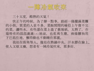 三十五度，酷熱的天氣！
  快正午的時候，為了辦一點事，路經一條擺滿菜攤
的小街。買菜的人並不多，菜販閒閒的檢拾上午賣不完
的菜，灑些水，有些還在菜上蓋了舊報紙。太熱了，市
場特有的濕濕漉漉 [六] 地面，也乾爽生塵，兩條髒狗用
下巴抵住地、懶得動也不動睡在那裏。
  我站在街角等人，像站在熱鍋中央。汗水膠在臉上，
使人又煩又癢，想着有一陣冷氣吹來，那多好。
 