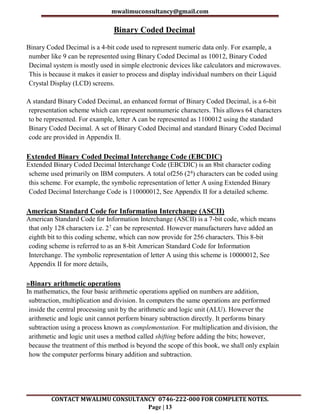 mwalimuconsultancy@gmail.com
CONTACT MWALIMU CONSULTANCY 0746-222-000 FOR COMPLETE NOTES.
Page | 13
Binary Coded Decimal
Binary Coded Decimal is a 4-bit code used to represent numeric data only. For example, a
number like 9 can be represented using Binary Coded Decimal as 10012, Binary Coded
Decimal system is mostly used in simple electronic devices like calculators and microwaves.
This is because it makes it easier to process and display individual numbers on their Liquid
Crystal Display (LCD) screens.
A standard Binary Coded Decimal, an enhanced format of Binary Coded Decimal, is a 6-bit
representation scheme which can represent nonnumeric characters. This allows 64 characters
to be represented. For example, letter A can be represented as 1100012 using the standard
Binary Coded Decimal. A set of Binary Coded Decimal and standard Binary Coded Decimal
code are provided in Appendix II.
Extended Binary Coded Decimal Interchange Code (EBCDIC)
Extended Binary Coded Decimal Interchange Code (EBCDIC) is an 8bit character coding
scheme used primarily on IBM computers. A total of256 (28) characters can be coded using
this scheme. For example, the symbolic representation of letter A using Extended Binary
Coded Decimal Interchange Code is 110000012, See Appendix II for a detailed scheme.
American Standard Code for Information Interchange (ASCII)
American Standard Code for Information Interchange (ASCII) is a 7-bit code, which means
that only 128 characters i.e. 27 can be represented. However manufacturers have added an
eighth bit to this coding scheme, which can now provide for 256 characters. This 8-bit
coding scheme is referred to as an 8-bit American Standard Code for Information
Interchange. The symbolic representation of letter A using this scheme is 10000012, See
Appendix II for more details,
»Binary arithmetic operations
In mathematics, the four basic arithmetic operations applied on numbers are addition,
subtraction, multiplication and division. In computers the same operations are performed
inside the central processing unit by the arithmetic and logic unit (ALU). However the
arithmetic and logic unit cannot perform binary subtraction directly. It performs binary
subtraction using a process known as complementation. For multiplication and division, the
arithmetic and logic unit uses a method called shifting before adding the bits; however,
because the treatment of this method is beyond the scope of this book, we shall only explain
how the computer performs binary addition and subtraction.
 