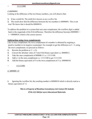 mwalimuconsultancy@gmail.com
CONTACT MWALIMU CONSULTANCY 0746-222-000 FOR COMPLETE NOTES.
Page | 16
+ 111111000
(1)00000001
Looking at the difference of the two binary numbers, you will observe that:
1. It has a ninth bit. The ninth bit is known as an overflow bit.
2. The result show that the difference between the two numbers is 00000001. This is not
true! We know that it should be 00000010.
To address this problem in a system that uses ones complement, the overflow digit is added
back to the magnitude of the 8-bit difference. Therefore the difference becomes 00000001 +
1 = 00000010, which is the correct answer.
Subtraction using twos complements
Like in ones complement, the twos complement of a number is obtained by negating a
positive number to its negative counterpart. For example to get the difference in 5 - 3, using
the two's complement, we proceed as follows:
1. Rewrite the problem as 5 + (-3).
2. Convert the absolute value of 3 into 8-bit binary equivalent i.e. 00000011.
3. Take the ones complement of 000000 11 i.e. 11111100.
4. Add a 1 to the ones complement i.e. 11111100 to get 11111101
5. Add the binary equivalent of 5 to the twos complement of 3 i.e. 000000101
+ 111111001
(1 )000000 1 0
6. Ignoring the overflow bit, the resulting number is 00000010 which is directly read as a
binary equivalent of +2.
This is a Property of Mwalimu Consultancy Ltd. Contact Mr Isaboke
0746-222-000 for more Educational Materials.
 