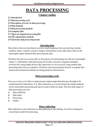 mwalimuconsultancy@gmail.com
CONTACT MWALIMU CONSULTANCY 0746-222-000 FOR COMPLETE NOTES.
Page | 17
DATA PROCESSING
Chapter outline
2.1 Introduction
2.2 Data processing cycle
2.3 Description of errors in data processing
2.4 Data integrity
2.5 Data processing methods
2.6 Computer files
2.7 Types of computer processing files
2.8 File organisation methods
2.9 Electronic data processing modes
Introduction
Data refers to the raw facts that do not have much meaning to the user and may include
numbers, letters, symbols, sound or images. Information, on the other hand, refers to the
meaningful output obtained after processing the data.
Therefore the data processing refers to the process of transforming raw data into meaningful
output i.e. information. Data processing can be done manually using pen and paper,
mechanically using simple devices like typewriters or electronically using modem data
processing tools such as computers. Electronic data processing has become so popular that
manual and mechanical methods are being pushed to obsolescence.
Data processing cycle
Data processing cycle refers to input-process-output stages that data goes through to be
transformed into information. It is often referred to as a cycle because the output obtained
can be stored after processing and may be used in future as input. The four main stages of
data processing cycle are:
1. Data collection
2. Data input
3. Processing
4. Output
Data collection
Data collection is also referred to as data gathering or fact-finding. It involves looking for
crucial facts needed for processing.
 