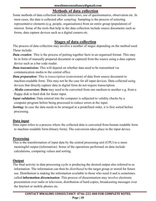 mwalimuconsultancy@gmail.com
CONTACT MWALIMU CONSULTANCY 0746-222-000 FOR COMPLETE NOTES.
Page | 18
Methods of data collection
Some methods of data collection include interviews, use of questionnaires, observation etc. In
most cases, the data is collected after sampling. Sampling is the process of selecting
representative elements (e.g. people, organisations) from an entire group (population) of
interest. Some of the tools that help in the data collection include source documents such as
forms, data capture devices such as a digital camera etc.
Stages of data collection
The process of data collection may involve a number of stages depending on the method used.
These include:
Data creation: This is the process of putting together facts in an organised format. This may
be in form of manually prepared document or captured from the source using a data capture
device such as a bar code reader.
Data transmission: This will depend on whether data need to be transmitted via
communication media to the central office.
Data preparation: This is transcription (conversion) of data from source document to
machine-readable form. This may not be the case for all input devices. Data collected using
devices that directly capture data in digital form do not require transcription.
. Media conversion: Data may need to be converted from one medium to another e.g. from a
floppy disk to hard disk for faster input.
Input validation: Data entered into the computer is subjected to validity checks by a
computer program before being processed to reduce errors at the input.
Sorting: In case the data needs to be arranged in a predefined order, it is first sorted before
processing.
Data input
Data input refers to a process where the collected data is converted from human readable form
to machine-readable form (binary form). The conversion takes place in the input device.
Processing
This is the transformation of input data by the central processing unit (CPU) to a more
meaningful output (information). Some of the operations performed on data include
calculations, comparing values and sorting.
Output
The final activity in data processing cycle is producing the desired output also referred to as
information. The information can then be distributed to the target group or stored for future
use. Distribution is making the information available to those who need it and is sometimes
called information dissemination. This process of dissemination may involve electronic
presentation over radio or television, distribution of hard copies, broadcasting messages over
the Internet or mobile phones etc.
 