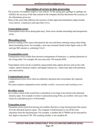 mwalimuconsultancy@gmail.com
CONTACT MWALIMU CONSULTANCY 0746-222-000 FOR COMPLETE NOTES.
Page | 19
Description of errors in data processing
The accuracy of computer output is very critical. As the saying goes, garbage in, garbage out
(GIGO), the accuracy of the data entered in the computer directly determines the accuracy of
the information given out.
Some of the errors that influence the accuracy of data input and information output include
transcription, computation and algorithm errors.
Transcription errors
Transcription errors occur during data entry. Such errors include misreading and transposition
errors.
Misreading errors
Incorrect reading of the source document by the user and hence entering wrong values bring
about misreading errors. For example, a user may misread a hand written figure such as 589
and type S86 instead i.e. confusing 5 for S.
Transposition errors
Transposition errors results from incorrect arrangement of characters i.e. putting characters in
the wrong order. For example, the user may enter 396 instead of369.
Transcription errors can be avoided by using modem data capture devices such as bar code
readers, optical character readers, and digital cameras etc., which enter data with minimum
user intervention.
Computational errors
Computational errors occur when an arithmetic operation does not produce the expected
results.
The most common computation errors include overflow, truncation and rounding errors.
Overflow errors
An overflow occurs if the result from a calculation is too large to be stored in the allocated
memory space. For example if a byte is represented using 8 bits, an overflow will occur if the
result of a calculation gives a 9-bit number.
Truncation errors
Truncation errors result from having real numbers that have a long fractional part that cannot
fit in the allocated memory space. The computer would truncate or cut off the extra
characters from the fractional part. For example, a number like 0.784969 can be truncated to
four digits to become 0.784. The resulting number is not rounded off.
 