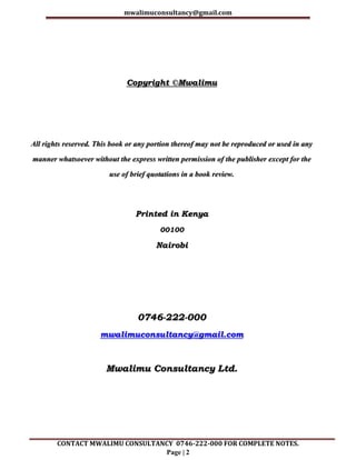 mwalimuconsultancy@gmail.com
CONTACT MWALIMU CONSULTANCY 0746-222-000 FOR COMPLETE NOTES.
Page | 2
Copyright ©Mwalimu
All rights reserved. This book or any portion thereof may not be reproduced or used in any
manner whatsoever without the express written permission of the publisher except for the
use of brief quotations in a book review.
Printed in Kenya
00100
Nairobi
0746-222-000
mwalimuconsultancy@gmail.com
Mwalimu Consultancy Ltd.
 