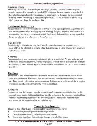 mwalimuconsultancy@gmail.com
CONTACT MWALIMU CONSULTANCY 0746-222-000 FOR COMPLETE NOTES.
Page | 20
Rounding errors
Rounding errors results from raising or lowering a digit in a real number to the required
rounded number. For example, to round off 30 666 to one decimal place, we raise the first
digit after the decimal point if its successor is more than 5. In this case, the successor is 6
therefore 30.666 rounded up to one decimal place is 30.7. If the successor is below 5, e.g.
30.635, we round down the number to 30.6.
Algorithm or logical errors
An algorithm is a set of procedural steps followed to solve a given problem. Algorithms are
used as design tools when writing programs. Wrongly designed programs would result in a
program that runs but gives erroneous output. Such errors that result from wrong algorithm
design are referred to as algorithm or logical errors.
Data integrity
Data integrity refers to the accuracy and completeness of data entered in a computer or
received from the information system. Integrity is measured in terms of accuracy, timeliness
and relevance of data.
Accuracy
Accuracy refers to how close an approximation is to an actual value. As long as the correct
instructions and data are entered, computers produce accurate results efficiently. In numbers,
the accuracy of a real number depends on the number. For example 72.1264 is more accurate
than 72.13.
Timeliness
Timeliness of data and information is important because data and information have a time
value attached to them. If received late, information may have become meaningless to the
user. For example, information on the newspaper that is meant to invite people for a meeting
or occasion must be printed prior to the event and not later.
Relevance
Data entered into the computer must be relevant in order to get the expected output. In this
case, relevance means that the data entered must be pertinent to the processing needs at hand
and must meet the requirements of the processing cycle. The user also needs relevant
information for daily operations or decision making.
Threat to data integrity
Threats to data integrity can be minimized through the following ways:
1. Backup data preferably on external storage media.
2. Control access to data by enforcing security measures.
3. Design user interfaces that minimize chances of invalid data entry.
 