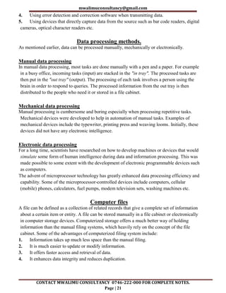 mwalimuconsultancy@gmail.com
CONTACT MWALIMU CONSULTANCY 0746-222-000 FOR COMPLETE NOTES.
Page | 21
4. Using error detection and correction software when transmitting data.
5. Using devices that directly capture data from the source such as bar code readers, digital
cameras, optical character readers etc.
Data processing methods.
As mentioned earlier, data can be processed manually, mechanically or electronically.
Manual data processing
In manual data processing, most tasks are done manually with a pen and a paper. For example
in a busy office, incoming tasks (input) are stacked in the "in tray". The processed tasks are
then put in the "out tray" (output). The processing of each task involves a person using the
brain in order to respond to queries. The processed information from the out tray is then
distributed to the people who need it or stored in a file cabinet.
Mechanical data processing
Manual processing is cumbersome and boring especially when processing repetitive tasks.
Mechanical devices were developed to help in automation of manual tasks. Examples of
mechanical devices include the typewriter, printing press and weaving looms. Initially, these
devices did not have any electronic intelligence.
Electronic data processing
For a long time, scientists have researched on how to develop machines or devices that would
simulate some form of human intelligence during data and information processing. This was
made possible to some extent with the development of electronic programmable devices such
as computers.
The advent of microprocessor technology has greatly enhanced data processing efficiency and
capability. Some of the microprocessor-controlled devices include computers, cellular
(mobile) phones, calculators, fuel pumps, modem television sets, washing machines etc.
Computer files
A file can be defined as a collection of related records that give a complete set of information
about a certain item or entity. A file can be stored manually in a file cabinet or electronically
in computer storage devices. Computerized storage offers a much better way of holding
information than the manual filing systems, which heavily rely on the concept of the file
cabinet. Some of the advantages of computerized filing system include:
1. Information takes up much less space than the manual filing.
2. It is much easier to update or modify information.
3. It offers faster access and retrieval of data.
4. It enhances data integrity and reduces duplication.
 