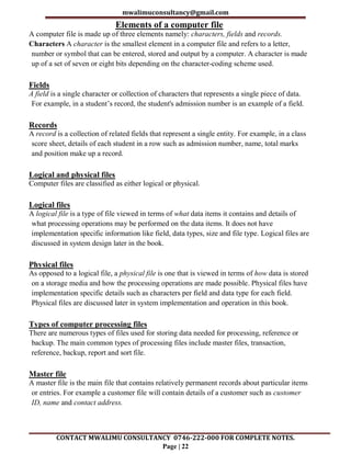 mwalimuconsultancy@gmail.com
CONTACT MWALIMU CONSULTANCY 0746-222-000 FOR COMPLETE NOTES.
Page | 22
Elements of a computer file
A computer file is made up of three elements namely: characters, fields and records.
Characters A character is the smallest element in a computer file and refers to a letter,
number or symbol that can be entered, stored and output by a computer. A character is made
up of a set of seven or eight bits depending on the character-coding scheme used.
Fields
A field is a single character or collection of characters that represents a single piece of data.
For example, in a student’s record, the student's admission number is an example of a field.
Records
A record is a collection of related fields that represent a single entity. For example, in a class
score sheet, details of each student in a row such as admission number, name, total marks
and position make up a record.
Logical and physical files
Computer files are classified as either logical or physical.
Logical files
A logical file is a type of file viewed in terms of what data items it contains and details of
what processing operations may be performed on the data items. It does not have
implementation specific information like field, data types, size and file type. Logical files are
discussed in system design later in the book.
Physical files
As opposed to a logical file, a physical file is one that is viewed in terms of how data is stored
on a storage media and how the processing operations are made possible. Physical files have
implementation specific details such as characters per field and data type for each field.
Physical files are discussed later in system implementation and operation in this book.
Types of computer processing files
There are numerous types of files used for storing data needed for processing, reference or
backup. The main common types of processing files include master files, transaction,
reference, backup, report and sort file.
Master file
A master file is the main file that contains relatively permanent records about particular items
or entries. For example a customer file will contain details of a customer such as customer
ID, name and contact address.
 