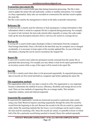mwalimuconsultancy@gmail.com
CONTACT MWALIMU CONSULTANCY 0746-222-000 FOR COMPLETE NOTES.
Page | 23
Transaction (movement) file
A transaction file is used to hold input data during transaction processing. The file is later
used to update the master file and audit daily, weekly or monthly transactions. For example
in a busy supermarket, daily sales are recorded on a transaction file and later used to update
the stock file.
The file is also used by the management to check on the daily or periodic transactions.
Reference file
A reference file is mainly used for reference or look-up purposes. Lookup information is that
information which is stored in a separate file but is required during processing. For example,
in a point of sale terminal, the item code entered either manually or using a bar code reader
looks up the item description and price from a reference file stored on a storage device.
Backup file
A backup file is used to hold copies (backups) of data or information from the computers
fixed storage (hard disk). Since a file held on the hard disk may be corrupted, lost or changed
accidentally, it is necessary to keep copies of the recently updated files. In case of the hard
disk failure, a backup file can be used to reconstruct the original file.
Report file
A report file is used to store relatively permanent records extracted from the master file or
generated after processing. For example you may obtain a stock levels report generated from
an inventory system while a copy of the report will be stored in the report file.
Sort file
A sort file is mainly used where data is to be processed sequentially. In sequential processing,
data or records are first sorted and held on a magnetic tape before updating the maste file.
File organization methods
File organization refers to the way data is stored in a file. File organization is very important
because it determines the method of access, efficiency, flexibility and storage devices to be
used. There are four methods of organizing files on a storage media. This includes:
sequential, random, serial and indexed-sequential
Sequential file organisation
In sequential file organisation, records are stored and accessed in a particular order sorted
using a key field. Retrieval requires searching sequentially through the entire file record by
record from the beginning to the end. Because the records in the file are sorted in a particular
order, better file searching methods like the binary search technique can be used to reduce
the time used for searching a file. Since the records are sorted, it is possible to know in which
half of the file a particular record being searched is located. Hence this method repeatedly
 