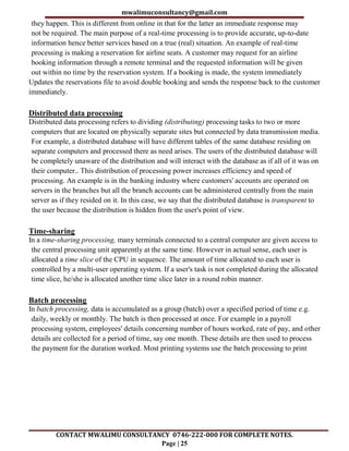 mwalimuconsultancy@gmail.com
CONTACT MWALIMU CONSULTANCY 0746-222-000 FOR COMPLETE NOTES.
Page | 25
they happen. This is different from online in that for the latter an immediate response may
not be required. The main purpose of a real-time processing is to provide accurate, up-to-date
information hence better services based on a true (real) situation. An example of real-time
processing is making a reservation for airline seats. A customer may request for an airline
booking information through a remote terminal and the requested information will be given
out within no time by the reservation system. If a booking is made, the system immediately
Updates the reservations file to avoid double booking and sends the response back to the customer
immediately.
Distributed data processing
Distributed data processing refers to dividing (distributing) processing tasks to two or more
computers that are located on physically separate sites but connected by data transmission media.
For example, a distributed database will have different tables of the same database residing on
separate computers and processed there as need arises. The users of the distributed database will
be completely unaware of the distribution and will interact with the database as if all of it was on
their computer.. This distribution of processing power increases efficiency and speed of
processing. An example is in the banking industry where customers' accounts are operated on
servers in the branches but all the branch accounts can be administered centrally from the main
server as if they resided on it. In this case, we say that the distributed database is transparent to
the user because the distribution is hidden from the user's point of view.
Time-sharing
In a time-sharing processing, many terminals connected to a central computer are given access to
the central processing unit apparently at the same time. However in actual sense, each user is
allocated a time slice of the CPU in sequence. The amount of time allocated to each user is
controlled by a multi-user operating system. If a user's task is not completed during the allocated
time slice, he/she is allocated another time slice later in a round robin manner.
Batch processing
In batch processing, data is accumulated as a group (batch) over a specified period of time e.g.
daily, weekly or monthly. The batch is then processed at once. For example in a payroll
processing system, employees' details concerning number of hours worked, rate of pay, and other
details are collected for a period of time, say one month. These details are then used to process
the payment for the duration worked. Most printing systems use the batch processing to print
 