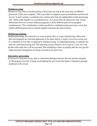 mwalimuconsultancy@gmail.com
CONTACT MWALIMU CONSULTANCY 0746-222-000 FOR COMPLETE NOTES.
Page | 26
Multiprocessing
Multiprocessing refers to the processing of more than one task at the same time on different
processors of the same computer. This is possible in computers such as mainframes and network
servers. In such systems, a computer may contain more than one independent central processing
unit, which works together in a coordinated way. At a given time, the processors may execute
instructions from two or more different programs or from different parts of one program
simultaneously. This coordination is made possible by a multiprocessing operating system that
enables different processors to operate together and share the same memory.
Multiprogramming
Multiprogramming, also referred to as multi-tasking refers to a type of processing where more
than one programs are executed apparently at the same time by a single central processing unit.
It is important to note that, as opposed to multiprocessing. In multiprogramming, a computer has
only one central processing unit. The operating system allocates each program a time slice and
decides what order they will be executed. This scheduling is done so quickly that the user gets the
impression that all programs are being executed at the same time.
Interactive processing
In interactive data processing, there is continuous dialogue between the user and the computer.
As the program executes, it keeps on prompting the user to provide input or respond to prompts
displayed on the screen.
 