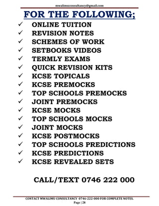 mwalimuconsultancy@gmail.com
CONTACT MWALIMU CONSULTANCY 0746-222-000 FOR COMPLETE NOTES.
Page | 28
FOR THE FOLLOWING;
 ONLINE TUITION
 REVISION NOTES
 SCHEMES OF WORK
 SETBOOKS VIDEOS
 TERMLY EXAMS
 QUICK REVISION KITS
 KCSE TOPICALS
 KCSE PREMOCKS
 TOP SCHOOLS PREMOCKS
 JOINT PREMOCKS
 KCSE MOCKS
 TOP SCHOOLS MOCKS
 JOINT MOCKS
 KCSE POSTMOCKS
 TOP SCHOOLS PREDICTIONS
 KCSE PREDICTIONS
 KCSE REVEALED SETS
CALL/TEXT 0746 222 000
 