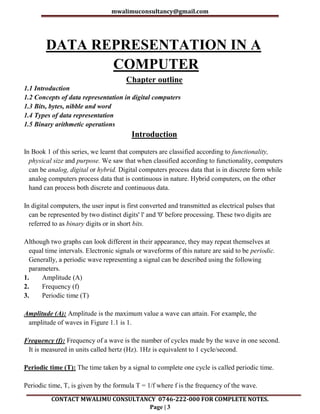 mwalimuconsultancy@gmail.com
CONTACT MWALIMU CONSULTANCY 0746-222-000 FOR COMPLETE NOTES.
Page | 3
DATA REPRESENTATION IN A
COMPUTER
Chapter outline
1.1 Introduction
1.2 Concepts of data representation in digital computers
1.3 Bits, bytes, nibble and word
1.4 Types of data representation
1.5 Binary arithmetic operations
Introduction
In Book 1 of this series, we learnt that computers are classified according to functionality,
physical size and purpose. We saw that when classified according to functionality, computers
can be analog, digital or hybrid. Digital computers process data that is in discrete form while
analog computers process data that is continuous in nature. Hybrid computers, on the other
hand can process both discrete and continuous data.
In digital computers, the user input is first converted and transmitted as electrical pulses that
can be represented by two distinct digits' l' and '0' before processing. These two digits are
referred to as binary digits or in short bits.
Although two graphs can look different in their appearance, they may repeat themselves at
equal time intervals. Electronic signals or waveforms of this nature are said to be periodic.
Generally, a periodic wave representing a signal can be described using the following
parameters.
1. Amplitude (A)
2. Frequency (f)
3. Periodic time (T)
Amplitude (A): Amplitude is the maximum value a wave can attain. For example, the
amplitude of waves in Figure 1.1 is 1.
Frequency (f): Frequency of a wave is the number of cycles made by the wave in one second.
It is measured in units called hertz (Hz). 1Hz is equivalent to 1 cycle/second.
Periodic time (T): The time taken by a signal to complete one cycle is called periodic time.
Periodic time, T, is given by the formula T = 1/f where f is the frequency of the wave.
 
